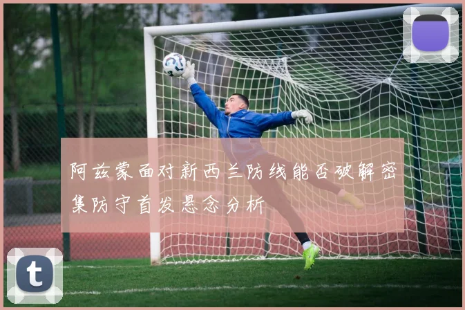 阿兹蒙面对新西兰防线能否破解密集防守首发悬念分析