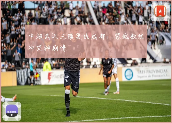 中超武汉三镇复仇成都，蓉城教练冲突神剧情