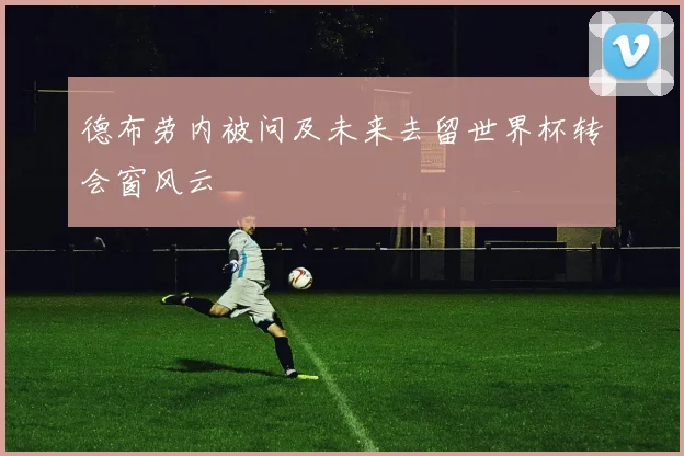 德布劳内被问及未来去留世界杯转会窗风云