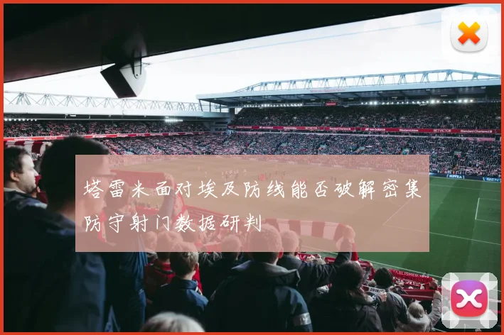 塔雷米面对埃及防线能否破解密集防守射门数据研判