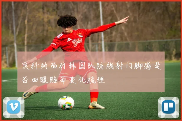 莫科纳面对韩国队防线射门脚感是否回暖赔率变化梳理